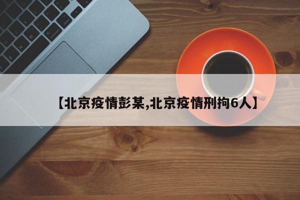 【北京疫情彭某,北京疫情刑拘6人】