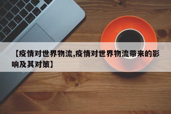 【疫情对世界物流,疫情对世界物流带来的影响及其对策】
