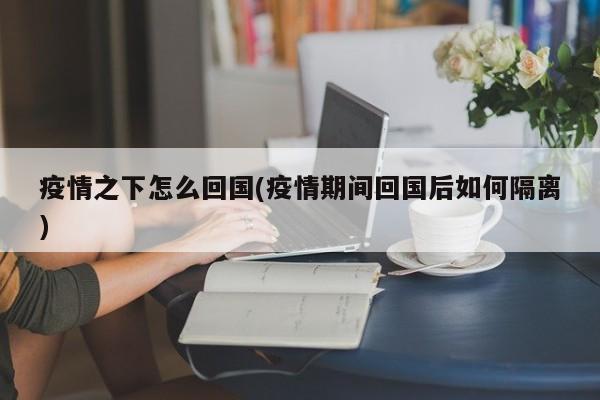 疫情之下怎么回国(疫情期间回国后如何隔离)