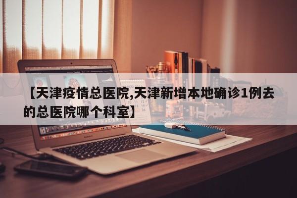 【天津疫情总医院,天津新增本地确诊1例去的总医院哪个科室】