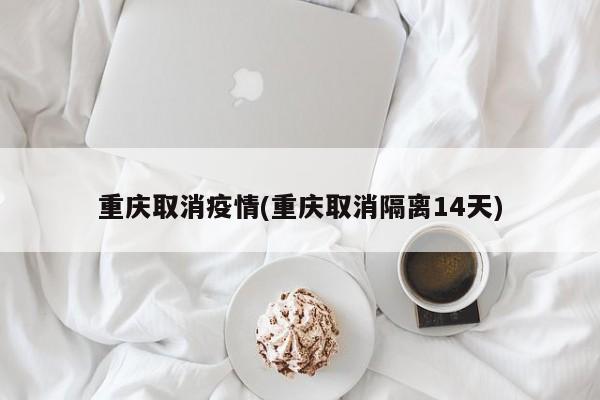 重庆取消疫情(重庆取消隔离14天)