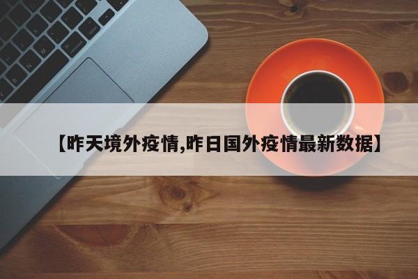 【昨天境外疫情,昨日国外疫情最新数据】