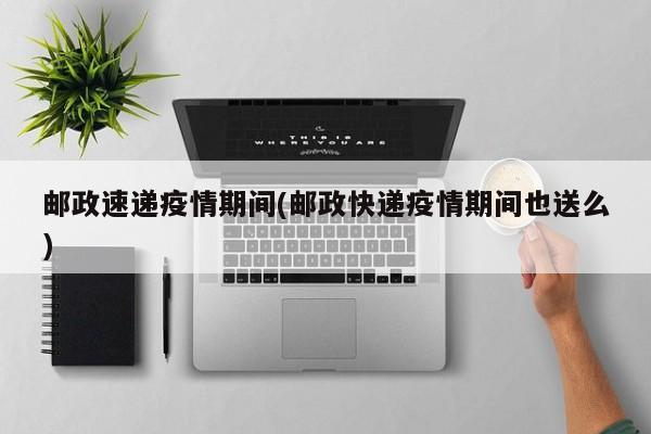 邮政速递疫情期间(邮政快递疫情期间也送么)