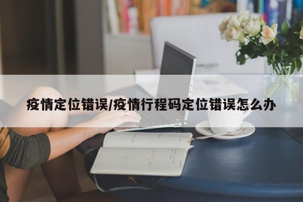 疫情定位错误/疫情行程码定位错误怎么办