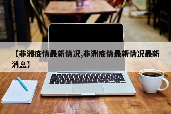 【非洲疫情最新情况,非洲疫情最新情况最新消息】