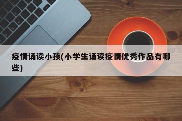 疫情诵读小孩(小学生诵读疫情优秀作品有哪些)