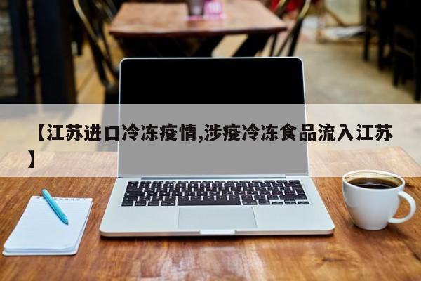 【江苏进口冷冻疫情,涉疫冷冻食品流入江苏】