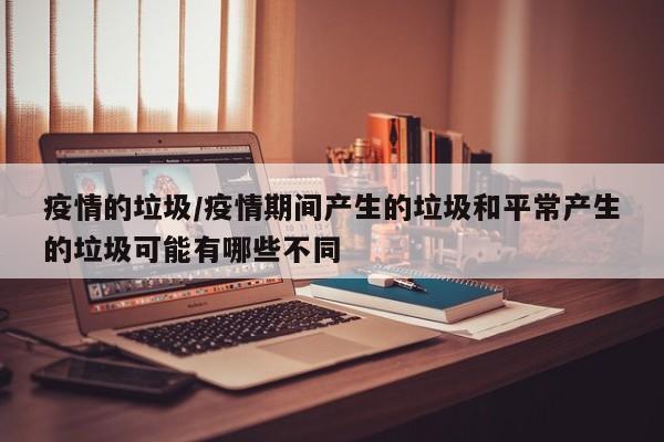 疫情的垃圾/疫情期间产生的垃圾和平常产生的垃圾可能有哪些不同
