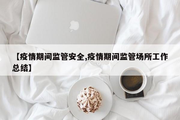 【疫情期间监管安全,疫情期间监管场所工作总结】
